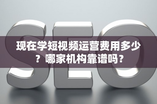 现在学短视频运营费用多少？哪家机构靠谱吗？