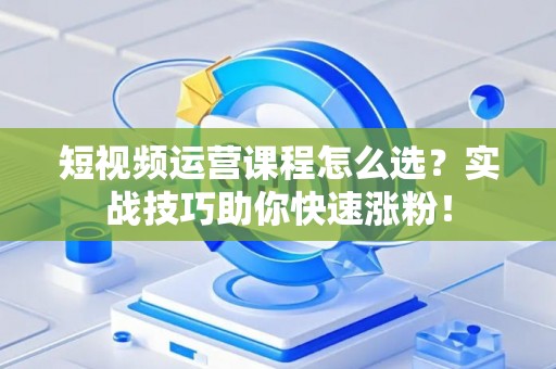 短视频运营课程怎么选？实战技巧助你快速涨粉！