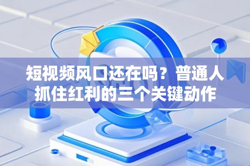 短视频风口还在吗？普通人抓住红利的三个关键动作