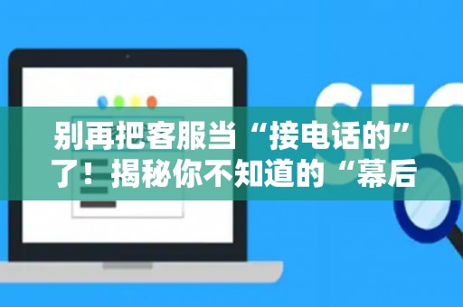 别再把客服当“接电话的”了！揭秘你不知道的“幕后玩家”——客服运营到底是个啥？