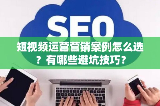 短视频运营营销案例怎么选？有哪些避坑技巧？