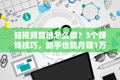 短视频营销怎么做？3个赚钱技巧，新手也能月赚1万！