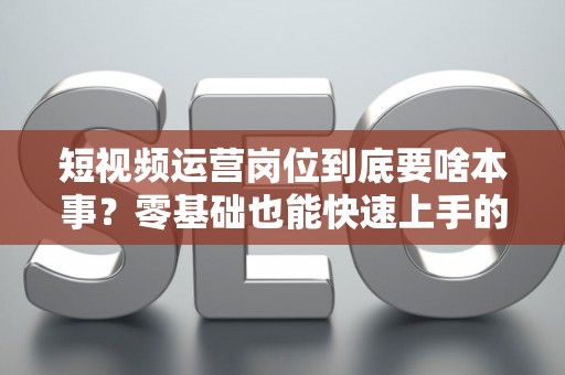 短视频运营岗位到底要啥本事？零基础也能快速上手的秘籍