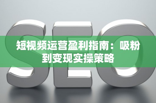 短视频运营盈利指南：吸粉到变现实操策略