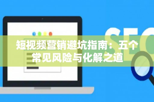 短视频营销避坑指南：五个常见风险与化解之道