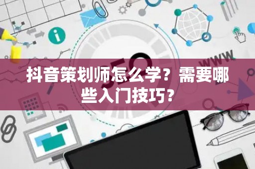 抖音策划师怎么学？需要哪些入门技巧？