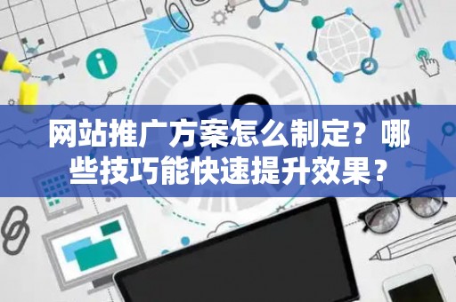 网站推广方案怎么制定？哪些技巧能快速提升效果？