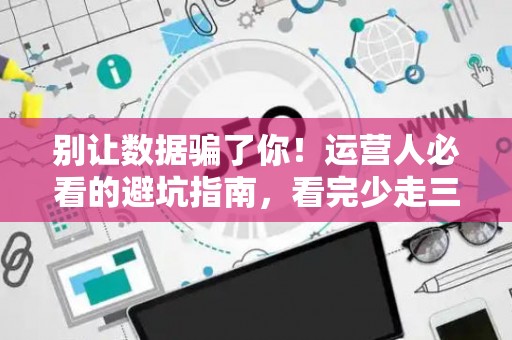 别让数据骗了你！运营人必看的避坑指南，看完少走三年弯路