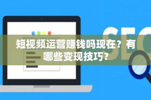 短视频运营赚钱吗现在？有哪些变现技巧？