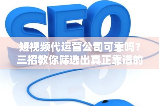 短视频代运营公司可靠吗？三招教你筛选出真正靠谱的专业团队