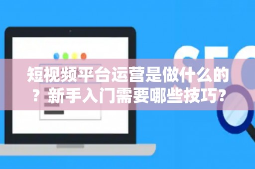 短视频平台运营是做什么的？新手入门需要哪些技巧？