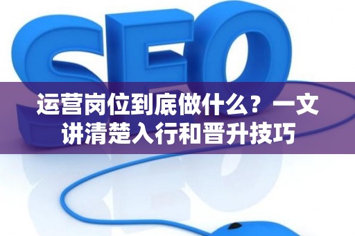 运营岗位到底做什么？一文讲清楚入行和晋升技巧