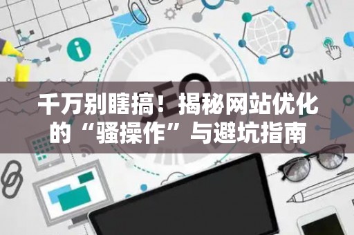 千万别瞎搞！揭秘网站优化的“骚操作”与避坑指南