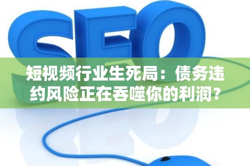 短视频行业生死局：债务违约风险正在吞噬你的利润？