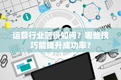 运营行业前景如何？哪些技巧能提升成功率？