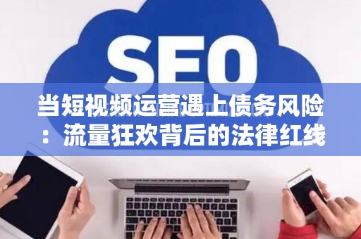 当短视频运营遇上债务风险：流量狂欢背后的法律红线
