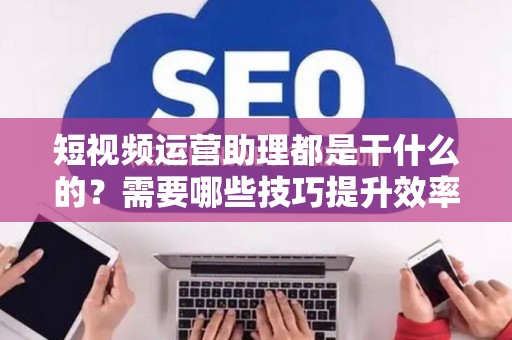 短视频运营助理都是干什么的？需要哪些技巧提升效率？