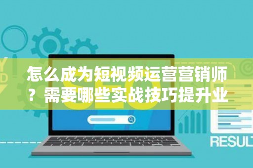 怎么成为短视频运营营销师？需要哪些实战技巧提升业绩？