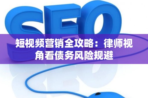 短视频营销全攻略：律师视角看债务风险规避