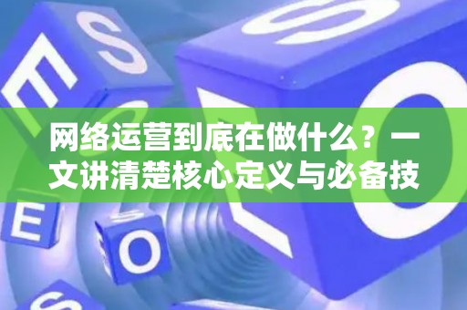网络运营到底在做什么？一文讲清楚核心定义与必备技能