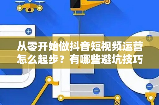 从零开始做抖音短视频运营怎么起步？有哪些避坑技巧？