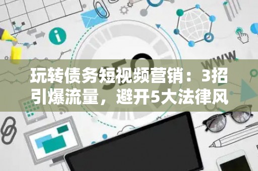 玩转债务短视频营销：3招引爆流量，避开5大法律风险