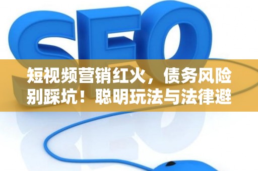 短视频营销红火，债务风险别踩坑！聪明玩法与法律避雷指南