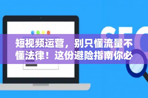短视频运营，别只懂流量不懂法律！这份避险指南你必须看