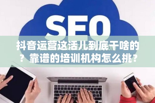 抖音运营这活儿到底干啥的？靠谱的培训机构怎么挑？