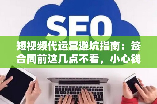 短视频代运营避坑指南：签合同前这几点不看，小心钱和账号都打水漂！