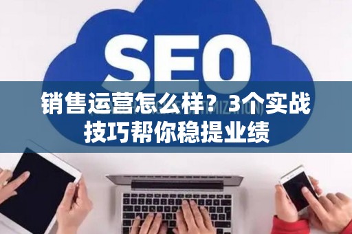 销售运营怎么样？3个实战技巧帮你稳提业绩