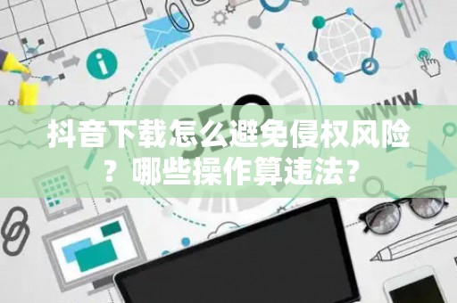 抖音下载怎么避免侵权风险？哪些操作算违法？