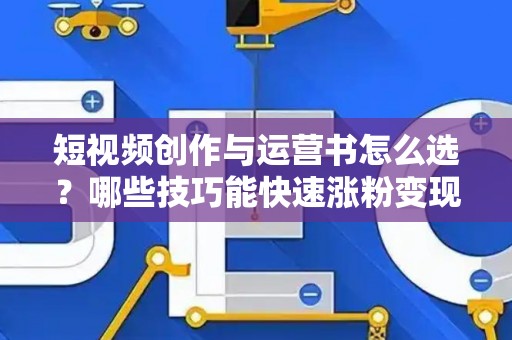 短视频创作与运营书怎么选？哪些技巧能快速涨粉变现？