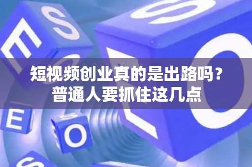 短视频创业真的是出路吗？普通人要抓住这几点