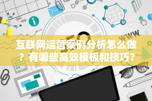 互联网运营案例分析怎么做？有哪些高效模板和技巧？
