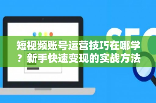 短视频账号运营技巧在哪学？新手快速变现的实战方法