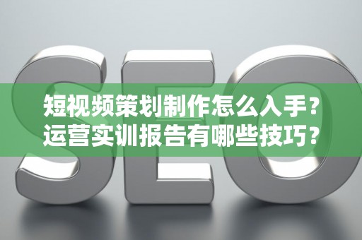 短视频策划制作怎么入手？运营实训报告有哪些技巧？