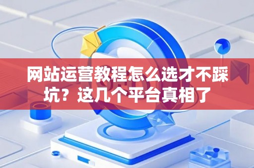 网站运营教程怎么选才不踩坑？这几个平台真相了