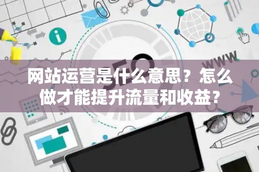 网站运营是什么意思？怎么做才能提升流量和收益？