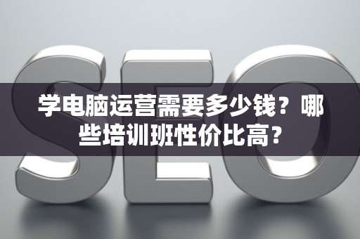 学电脑运营需要多少钱？哪些培训班性价比高？