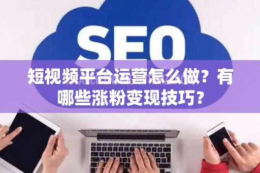 短视频平台运营怎么做？有哪些涨粉变现技巧？