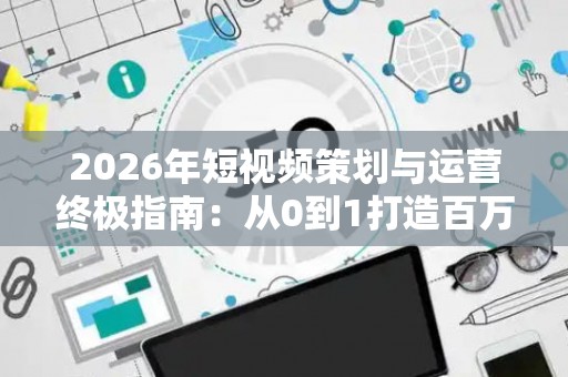 2026年短视频策划与运营终极指南：从0到1打造百万播放