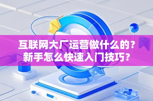 互联网大厂运营做什么的？新手怎么快速入门技巧？