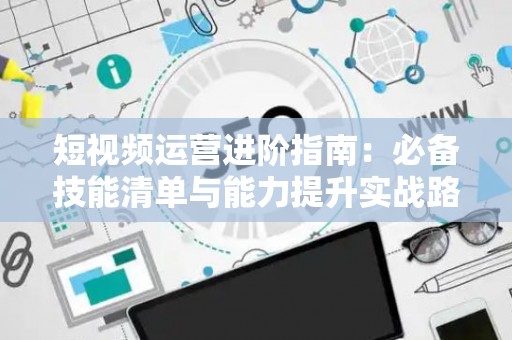 短视频运营进阶指南：必备技能清单与能力提升实战路径