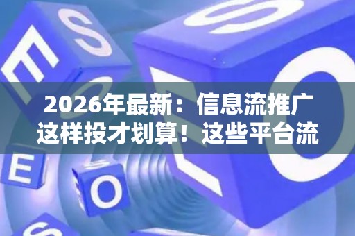 2026年最新：信息流推广这样投才划算！这些平台流量最精准