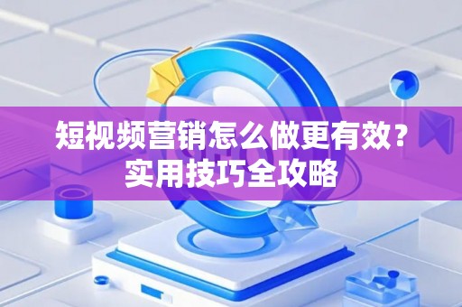 短视频营销怎么做更有效？实用技巧全攻略