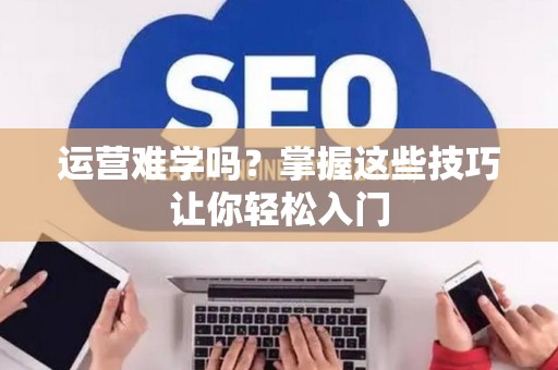 运营难学吗？掌握这些技巧让你轻松入门