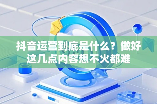抖音运营到底是什么？做好这几点内容想不火都难