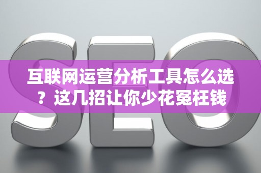 互联网运营分析工具怎么选？这几招让你少花冤枉钱