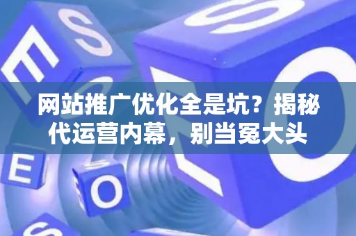 网站推广优化全是坑？揭秘代运营内幕，别当冤大头